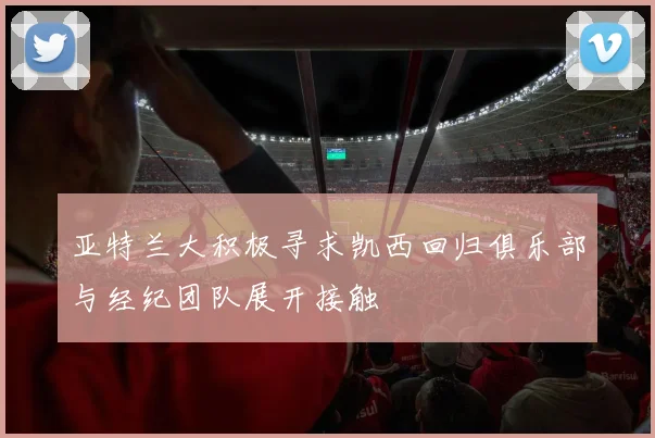 亚特兰大积极寻求凯西回归俱乐部与经纪团队展开接触