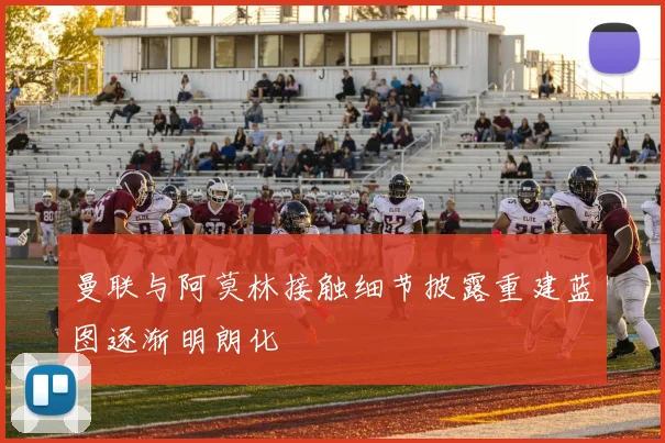曼联与阿莫林接触细节披露重建蓝图逐渐明朗化