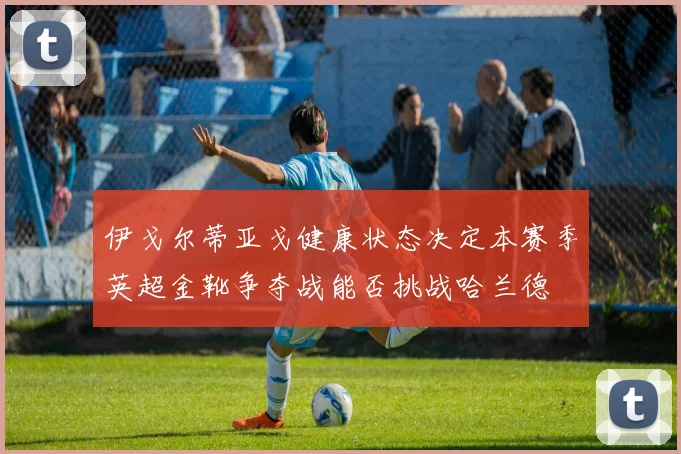 伊戈尔蒂亚戈健康状态决定本赛季英超金靴争夺战能否挑战哈兰德