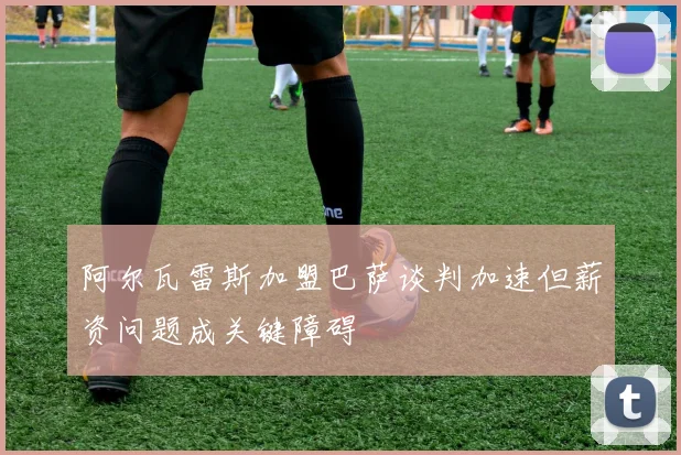 阿尔瓦雷斯加盟巴萨谈判加速但薪资问题成关键障碍