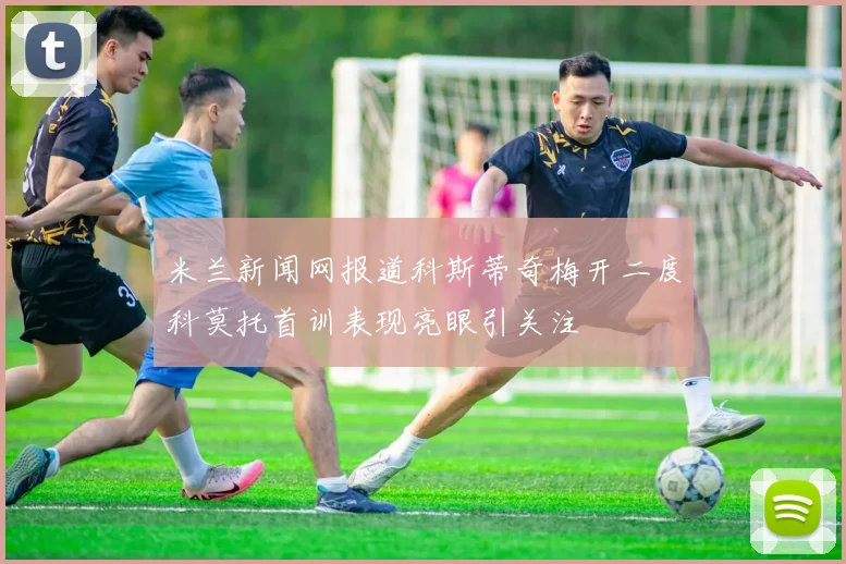 米兰新闻网报道科斯蒂奇梅开二度科莫托首训表现亮眼引关注